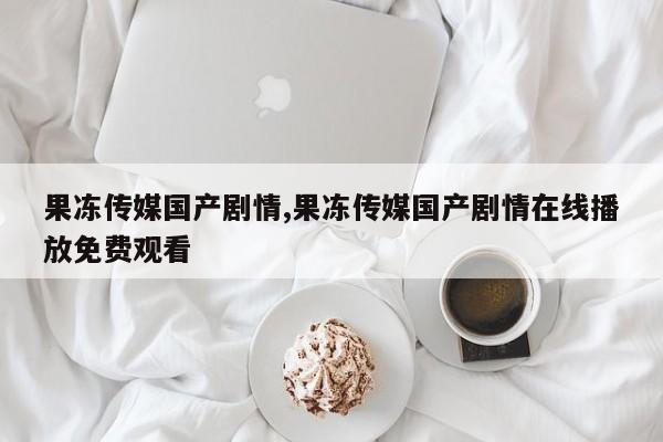 果冻传媒国产剧情,果冻传媒国产剧情在线播放免费观看