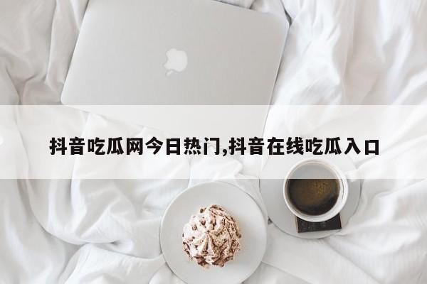 抖音吃瓜网今日热门,抖音在线吃瓜入口