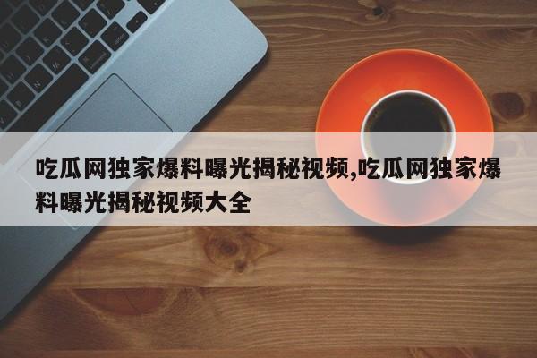 吃瓜网独家爆料曝光揭秘视频,吃瓜网独家爆料曝光揭秘视频大全
