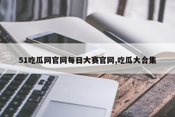 51吃瓜网官网每日大赛官网,吃瓜大合集