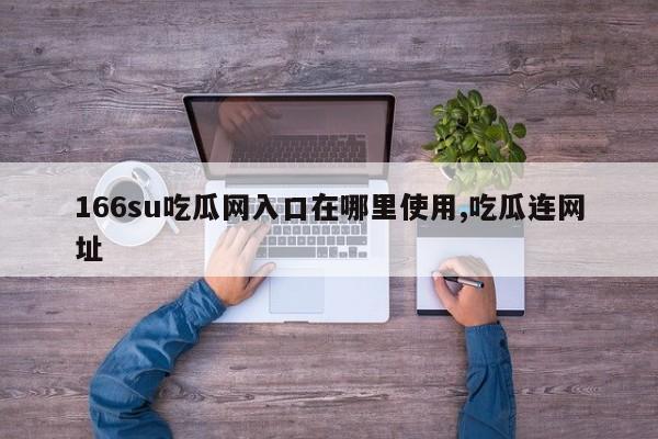 166su吃瓜网入口在哪里使用,吃瓜连网址