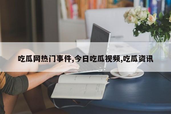 吃瓜网热门事件,今日吃瓜视频,吃瓜资讯