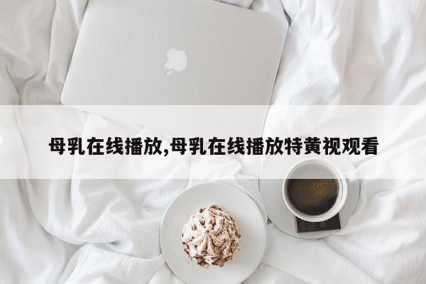 母乳在线播放,母乳在线播放特黄视观看