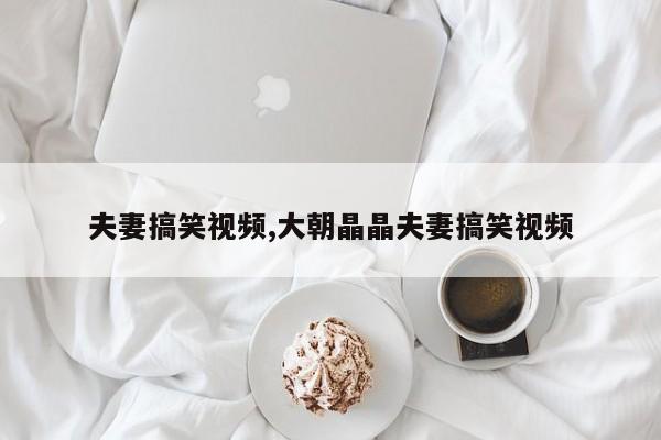 夫妻搞笑视频,大朝晶晶夫妻搞笑视频