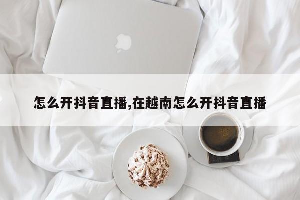 怎么开抖音直播,在越南怎么开抖音直播