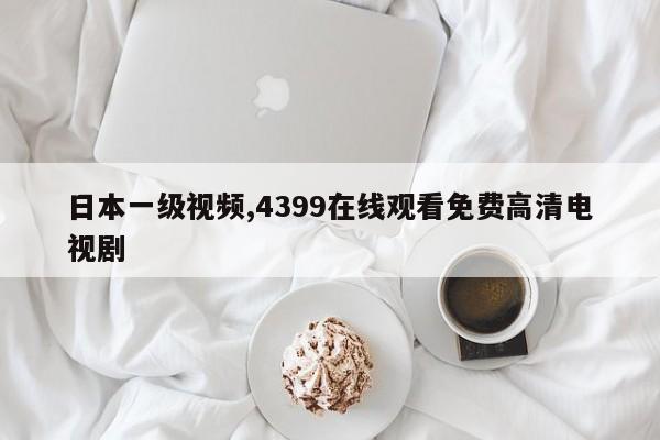日本一级视频,4399在线观看免费高清电视剧