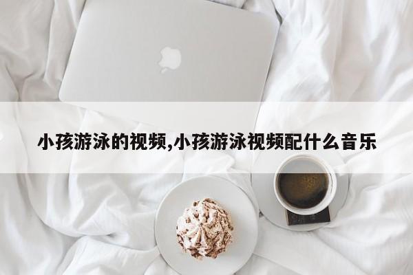 小孩游泳的视频,小孩游泳视频配什么音乐