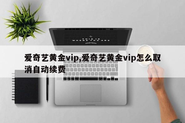 爱奇艺黄金vip,爱奇艺黄金vip怎么取消自动续费