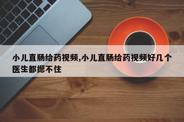 小儿直肠给药视频,小儿直肠给药视频好几个医生都摁不住