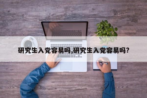 研究生入党容易吗,研究生入党容易吗?
