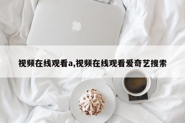 视频在线观看a,视频在线观看爱奇艺搜索