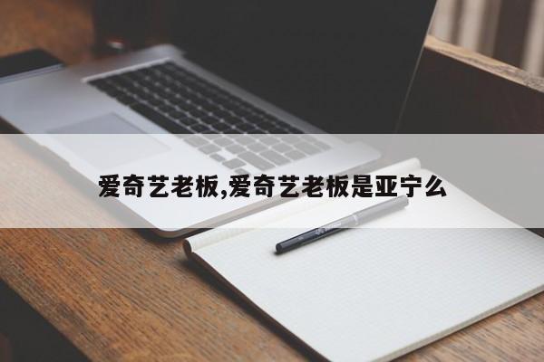 爱奇艺老板,爱奇艺老板是亚宁么