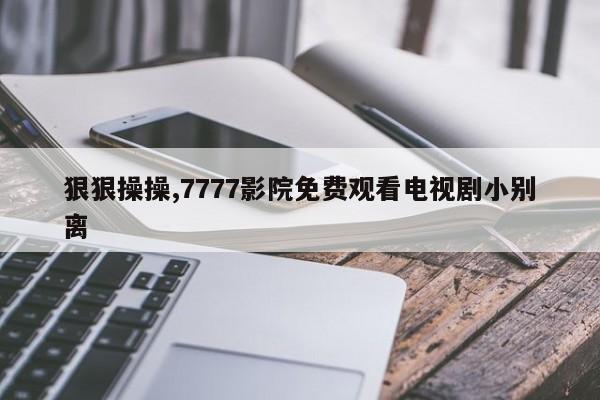狠狠操操,7777影院免费观看电视剧小别离
