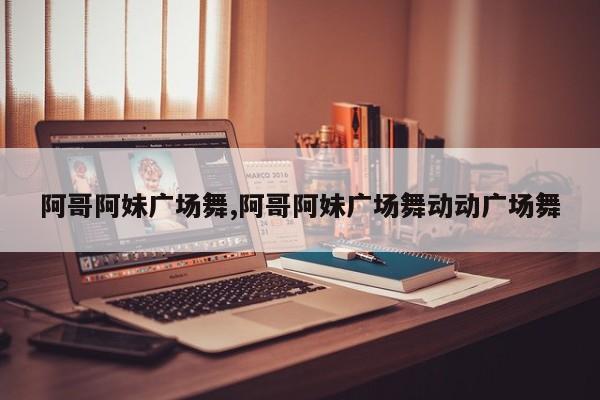 阿哥阿妹广场舞,阿哥阿妹广场舞动动广场舞