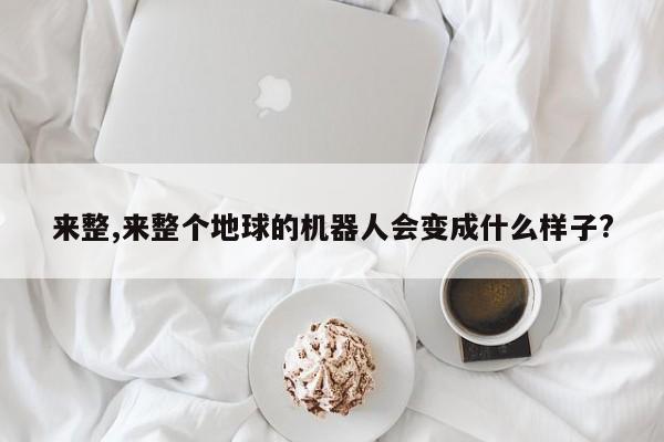 来整,来整个地球的机器人会变成什么样子?