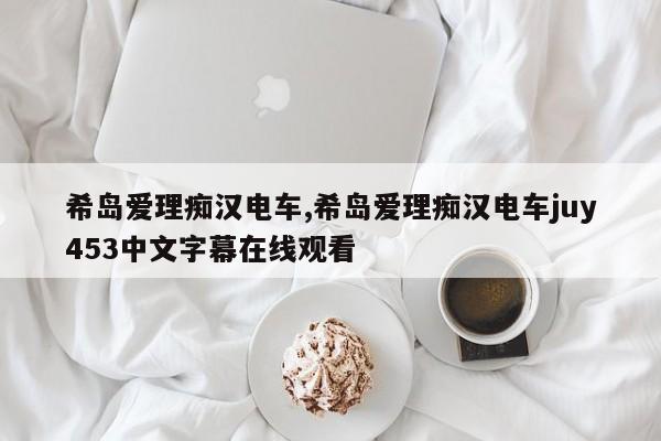 希岛爱理痴汉电车,希岛爱理痴汉电车juy453中文字幕在线观看