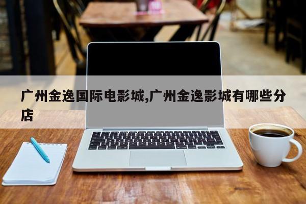 广州金逸国际电影城,广州金逸影城有哪些分店