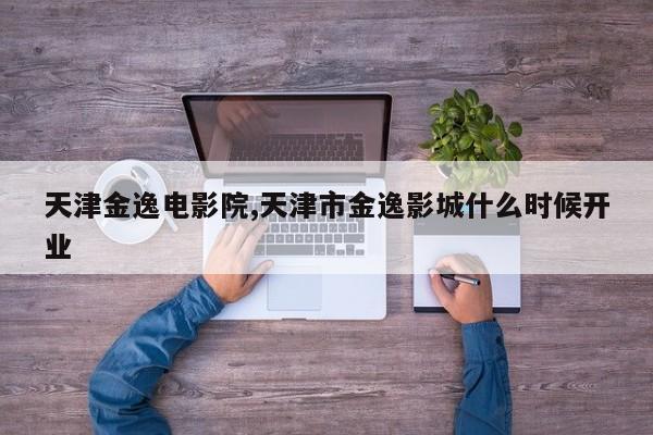 天津金逸电影院,天津市金逸影城什么时候开业