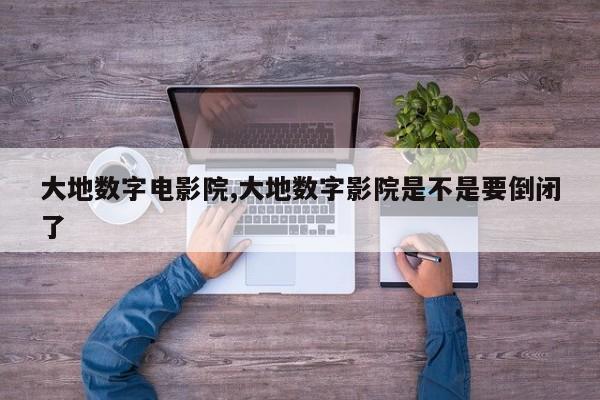 大地数字电影院,大地数字影院是不是要倒闭了