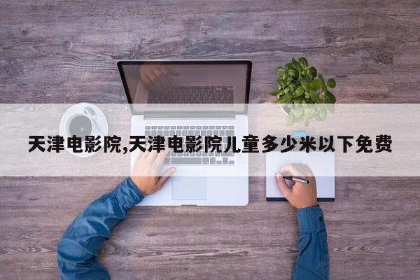 天津电影院,天津电影院儿童多少米以下免费