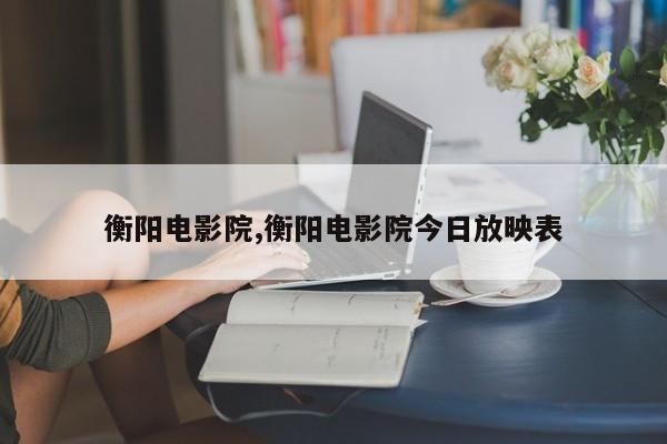 衡阳电影院,衡阳电影院今日放映表