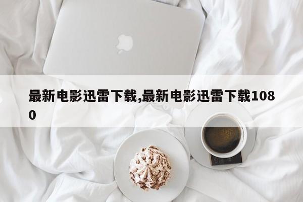 最新电影迅雷下载,最新电影迅雷下载1080