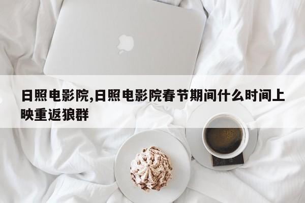 日照电影院,日照电影院春节期间什么时间上映重返狼群