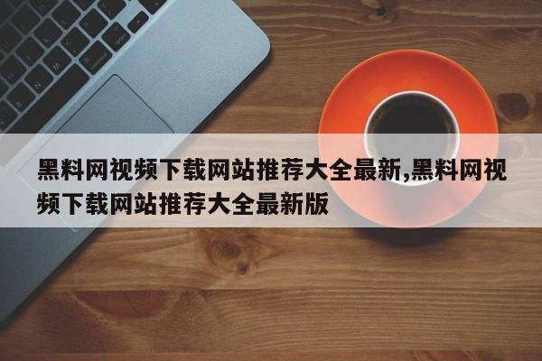 黑料网视频下载网站推荐大全最新,黑料网视频下载网站推荐大全最新版