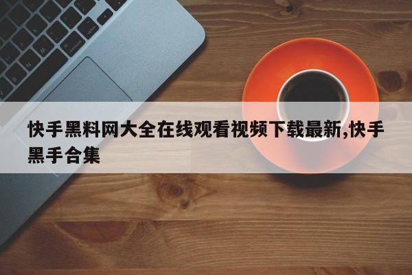 快手黑料网大全在线观看视频下载最新,快手黑手合集