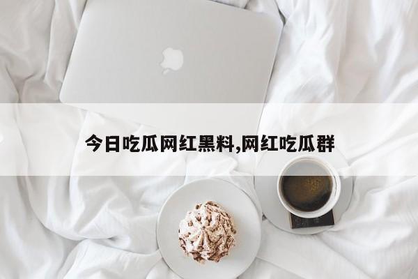今日吃瓜网红黑料,网红吃瓜群