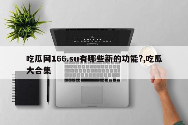 吃瓜网166.su有哪些新的功能?,吃瓜大合集