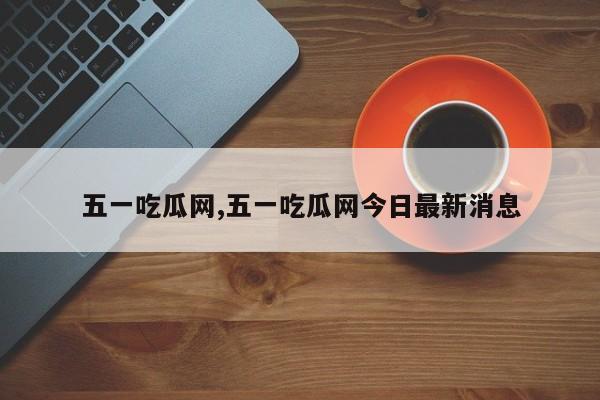 五一吃瓜网,五一吃瓜网今日最新消息