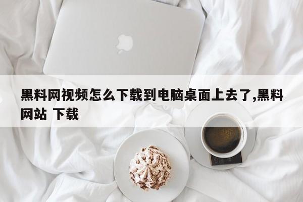 黑料网视频怎么下载到电脑桌面上去了,黑料网站 下载