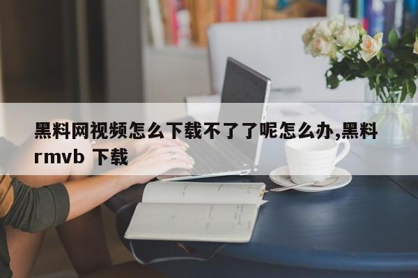 黑料网视频怎么下载不了了呢怎么办,黑料 rmvb 下载
