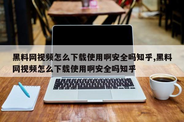 黑料网视频怎么下载使用啊安全吗知乎,黑料网视频怎么下载使用啊安全吗知乎