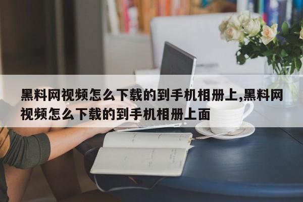 黑料网视频怎么下载的到手机相册上,黑料网视频怎么下载的到手机相册上面