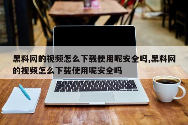 黑料网的视频怎么下载使用呢安全吗,黑料网的视频怎么下载使用呢安全吗