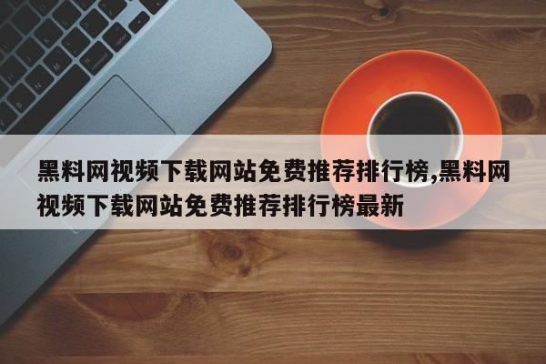 黑料网视频下载网站免费推荐排行榜,黑料网视频下载网站免费推荐排行榜最新