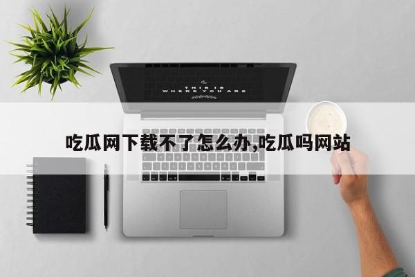 吃瓜网下载不了怎么办,吃瓜吗网站