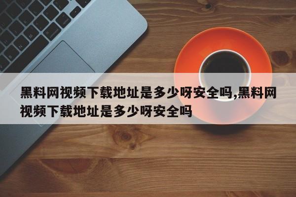 黑料网视频下载地址是多少呀安全吗,黑料网视频下载地址是多少呀安全吗