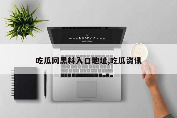 吃瓜网黑料入口地址,吃瓜资讯