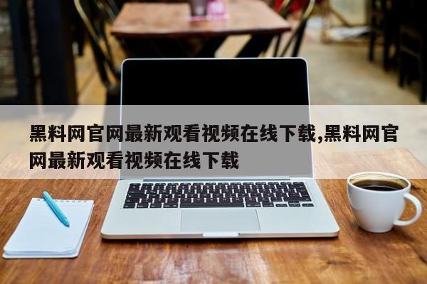 黑料网官网最新观看视频在线下载,黑料网官网最新观看视频在线下载