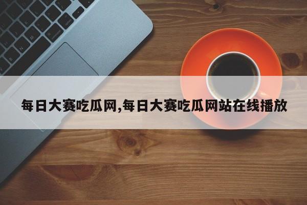 每日大赛吃瓜网,每日大赛吃瓜网站在线播放